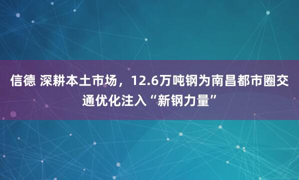 信德 深耕本土市场，12.6万吨钢为南昌都市圈交通优化注入“新钢力量”