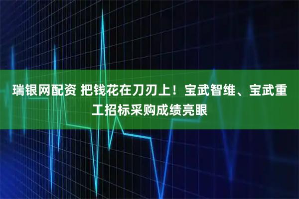 瑞银网配资 把钱花在刀刃上！宝武智维、宝武重工招标采购成绩亮眼
