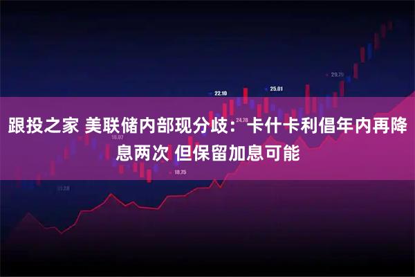 跟投之家 美联储内部现分歧：卡什卡利倡年内再降息两次 但保留加息可能