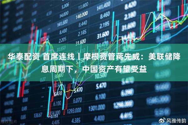 华泰配资 首席连线丨摩根资管蒋先威：美联储降息周期下，中国资产有望受益