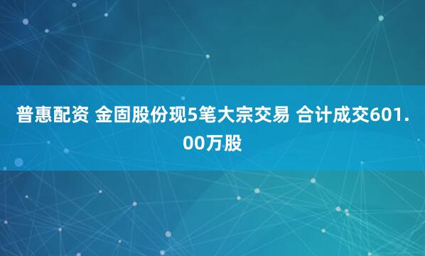 普惠配资 金固股份现5笔大宗交易 合计成交601.00万股