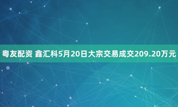 粤友配资 鑫汇科5月20日大宗交易成交209.20万元