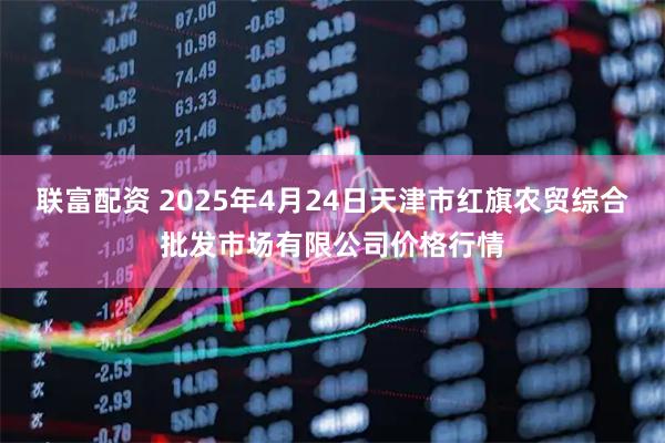 联富配资 2025年4月24日天津市红旗农贸综合批发市场有限公司价格行情