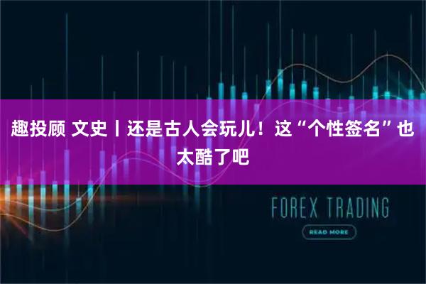 趣投顾 文史丨还是古人会玩儿！这“个性签名”也太酷了吧
