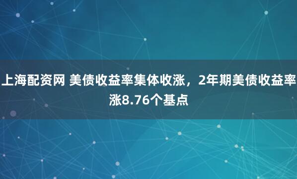 上海配资网 美债收益率集体收涨，2年期美债收益率涨8.76个基点