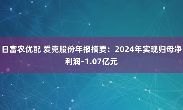 日富农优配 爱克股份年报摘要：2024年实现归母净利润-1.07亿元
