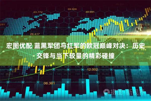 宏图优配 蓝黑军团与红军的欧冠巅峰对决：历史交锋与当下较量的精彩碰撞