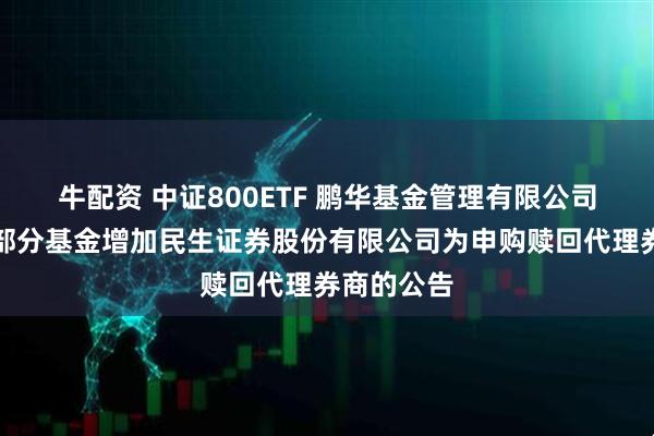 牛配资 中证800ETF 鹏华基金管理有限公司关于旗下部分基金增加民生证券股份有限公司为申购赎回代理券商的公告