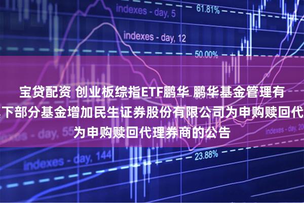 宝贷配资 创业板综指ETF鹏华 鹏华基金管理有限公司关于旗下部分基金增加民生证券股份有限公司为申购赎回代理券商的公告