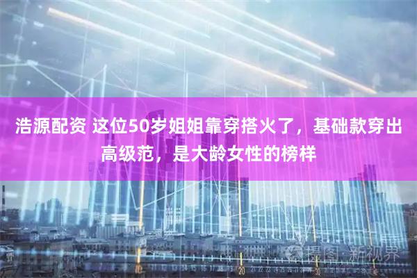 浩源配资 这位50岁姐姐靠穿搭火了，基础款穿出高级范，是大龄女性的榜样