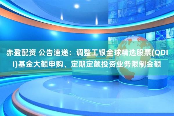 赤盈配资 公告速递：调整工银全球精选股票(QDII)基金大额申购、定期定额投资业务限制金额
